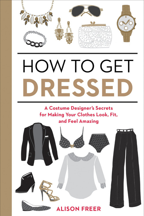 How to Get Dressed (A Costume Designer's Secrets for Making Your Clothes Look, Fit, and Feel Amazing) by Alison Freer, 9781607747062