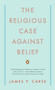 The Religious Case Against Belief by James P. Carse, 9780143115441
