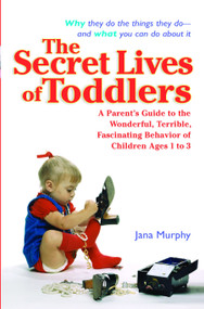 The Secret Lives of Toddlers (A Parent's Guide to the Wonderful, Terrible, Fascinating Behavior of Children Ages 1 to 3) by Jana Murphy, 9780399530234