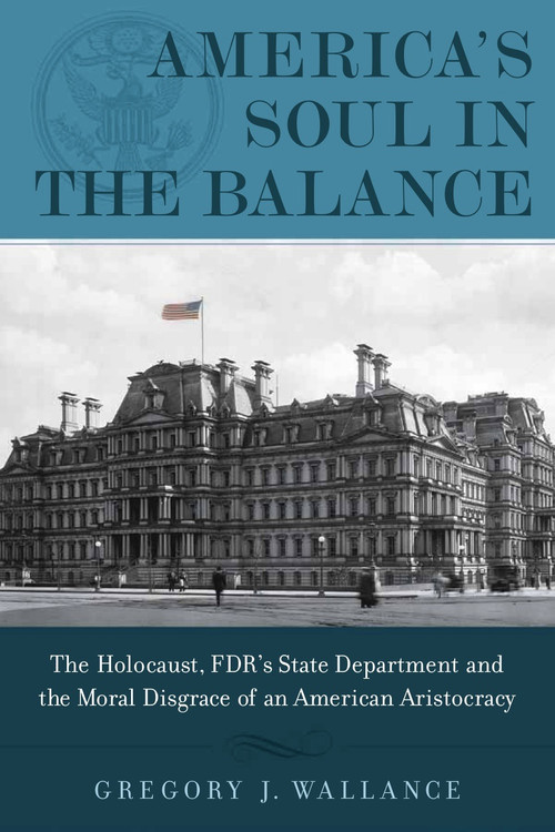 America's Soul In the Balance (The Holocaust, FDR's State Department, And The Moral Disgrace Of An American Aristocracy) by Gregory J. Wallance, 9781608322930