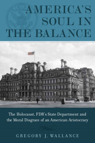 America's Soul In the Balance (The Holocaust, FDR's State Department, And The Moral Disgrace Of An American Aristocracy) by Gregory J. Wallance, 9781608322930