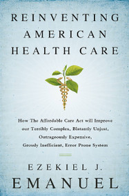Reinventing American Health Care (How the Affordable Care Act will Improve our Terribly Complex, Blatantly Unjust, Outrageously Expensive, Grossly Inefficient, Error Prone System) by Ezekiel J. Emanuel, 9781610395427