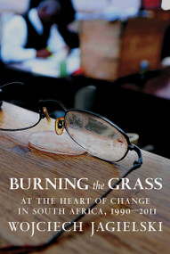 Burning the Grass (At the Heart of Change in South Africa, 1990-2011) by Wojciech Jagielski, Antonia Lloyd-Jones, 9781609806477