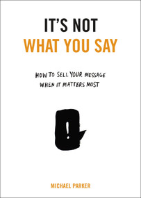 It's Not What You Say (How to Sell Your Message When It Matters Most) by Michael Parker, 9780399175435