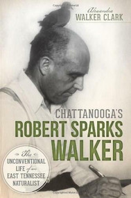 Chattanooga's Robert Sparks Walker: (The Unconventional Life of an East Tennessee Naturalist) by Alexandra Walker Clark, Jerry Hill, Kyle Simpson, 9781626191136