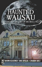 Haunted Wausau: (The Ghostly History of Big Bull Falls) by Shawn Blaschka, Anji Spialek, Sharon Abitz, 9781609491109