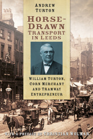 Horse-Drawn Transport in Leeds (William Turton, Corn Merchant and Tramway Entrepreneur) by Andrew Turton, 9780750961769