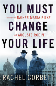 You Must Change Your Life (The Story of Rainer Maria Rilke and Auguste Rodin) by Rachel Corbett, 9780393245059