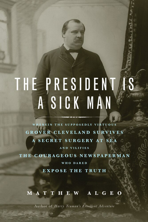 The President Is a Sick Man (Wherein the Supposedly Virtuous Grover Cleveland Survives a Secret Surgery at Sea and Vilifies the Courageous Newspaperman Who Dared Expose the Truth) by Matthew Algeo, 9781613744567