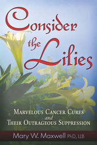 Consider the Lilies (A Review of Cures for Cancer and their Unlawful Suppression) by Mary W. Maxwell, 9781937584405