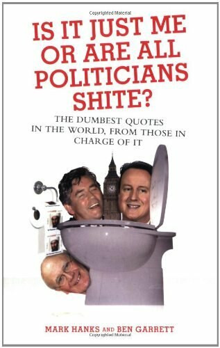 Is It Just Me or Are All Politicians Shite? (The Dumbest Quotes in the World, from Those in Charge of It) by Mark Hanks, Ben Garrett, 9781844544639