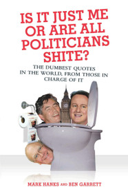 Is It Just Me or Are All Politicians Shite? (The Dumbest Quotes in the World, from Those in Charge of It) by Mark Hanks, Ben Garrett, 9781844544639