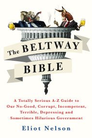 The Beltway Bible (A Totally Serious A-Z Guide to Our No-Good, Corrupt, Incompetent, Terrible, Depressing, and Sometimes Hilarious Government) by Eliot Nelson, 9781250099259