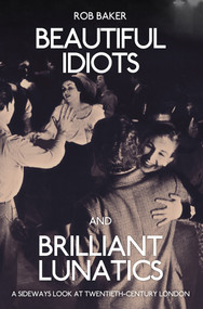 Beautiful Idiots and Brilliant Lunatics (A Sideways Look at Twentieth-Century London) by Rob Baker, 9781445651194
