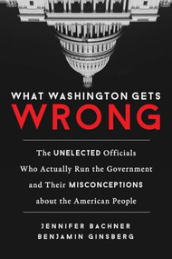What Washington Gets Wrong (The Unelected Officials Who Actually Run the Government and Their Misconceptions about the American People) by Jennifer Bachner, Benjamin Ginsberg, 9781633882492