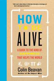 How to Be Alive (A Guide to the Kind of Happiness That Helps the World) - 9780062236715 by Colin Beavan