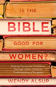 Is the Bible Good for Women? (Seeking Clarity and Confidence Through a Jesus-Centered Understanding of Scripture) by Wendy Alsup, 9781601429001