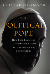 The Political Pope (How Pope Francis Is Delighting the Liberal Left and Abandoning Conservatives) by George Neumayr, 9781455570164