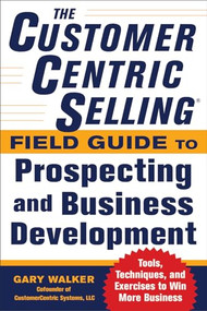The CustomerCentric Selling® Field Guide to Prospecting and Business Development: Techniques, Tools, and Exercises to Win More Business by Gary Walker, 9780071808057