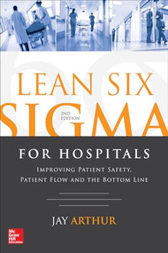 Lean Six Sigma for Hospitals: Improving Patient Safety, Patient Flow and the Bottom Line, Second Edition by Jay Arthur, 9781259641084