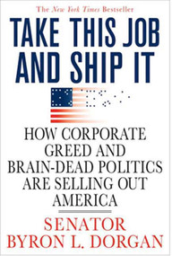 Take This Job and Ship It (How Corporate Greed and Brain-Dead Politics Are Selling Out America) by Byron L. Dorgan, 9780312374358