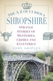 The A-Z of Curious Shropshire (Strange Stories of Mysteries, Crimes and Eccentrics) by John Shipley, 9780750970341