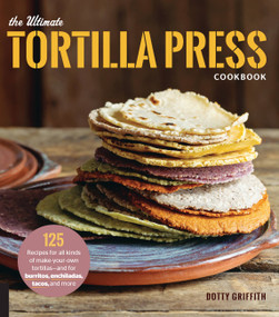 The Ultimate Tortilla Press Cookbook (125 Recipes for All Kinds of Make-Your-Own Tortillas--and for Burritos, Enchiladas, Tacos, and More) by Dotty Griffith, 9780760354889