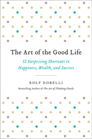 The Art of the Good Life (52 Surprising Shortcuts to Happiness, Wealth, and Success) by Rolf Dobelli, 9780316445092