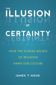 Illusion of Certainty (How the Flawed Beliefs of Religion Harm Our Culture) by James T. Houk, 9781633883239