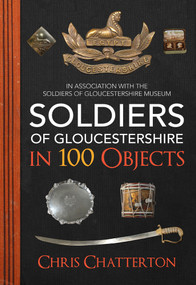 Soldiers of Gloucestershire in 100 Objects by Chris Chatterton, The Soldiers of Gloucestershire Museum, 9781445676906