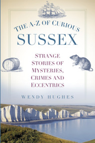 The A-Z of Curious Sussex (Strange Stories of Mysteries, Crimes and Eccentrics) by Wendy Hughes, 9780750956048