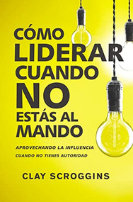 Cómo liderar cuando no estás al mando (Aprovechando la influencia cuando no tienes autoridad) (Spanish Edition) by Clay Scroggins, 9780829767964