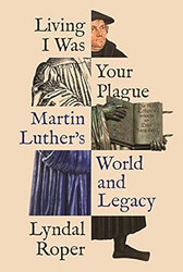 Living I Was Your Plague: Martin Luther's World and Legacy