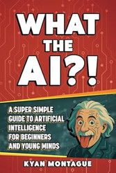 WHAT THE AI?!: A Super Simple Guide to Artificial Intelligence