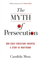 Myth of Persecution: How Early Christians Invented a Story of Martyrdom