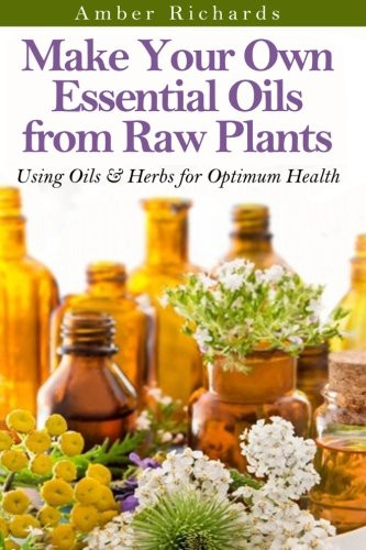 Make Your Own Essential Oils from Raw Plants: Using Oils & Herbs