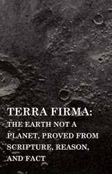 Terra Firma: the Earth Not a Planet Proved from Scripture Reason and Fact
