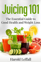 Juicing 101: The Essential Guide to Good Health and Weight Loss