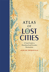 Atlas of Lost Cities: A Travel Guide to Abandoned and Forsaken