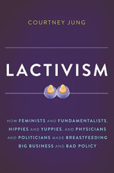 Lactivism: How Feminists and Fundamentalists Hippies and Yuppies