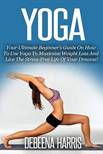 Yoga: Your Ultimate Beginner's Guide On How To Use Yoga To Maximize