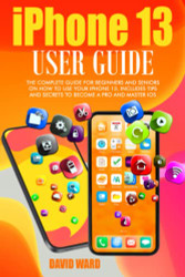IPHONE 13 USER GUIDE: THE COMPLETE GUIDE FOR BEGINNERS AND SENIORS ON