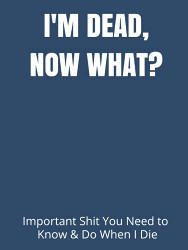 I'M DEAD NOW WHAT?: Important Shit You Need to Know & Do When I Die