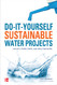 Do-It-Yourself Sustainable Water Projects: Collect Store Purify and
