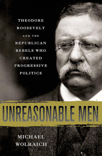 Unreasonable Men: Theodore Roosevelt and the Republican Rebels Who