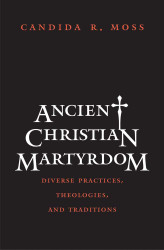 Ancient Christian Martyrdom: Diverse Practices Theologies and