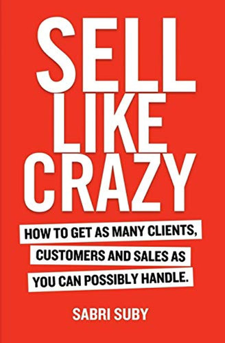 Sell Like Crazy: How To Get As Many Clients Customers and Sales As