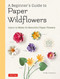 A Beginner's Guide to Paper Wildflowers: Learn to Make 43 Beautiful