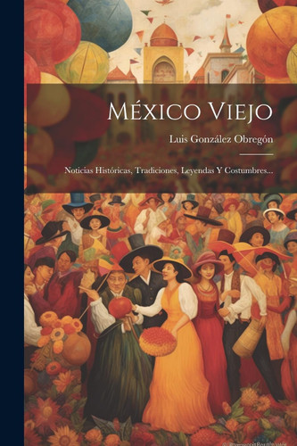 Mexico Viejo: Noticias Historicas Tradiciones Leyendas Y Costumbres
