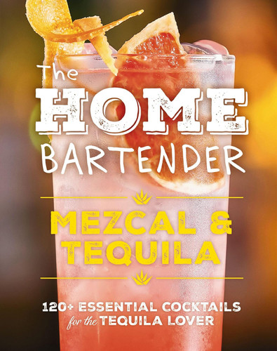 The Home Bartender: Mezcal and Tequila: 100+ Essential Cocktails for